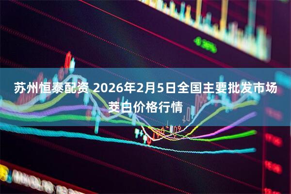 苏州恒泰配资 2026年2月5日全国主要批发市场茭白价格行情
