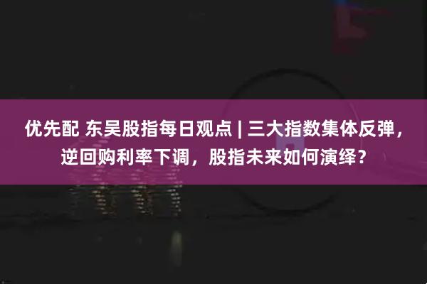 优先配 东吴股指每日观点 | 三大指数集体反弹，逆回购利率下调，股指未来如何演绎？