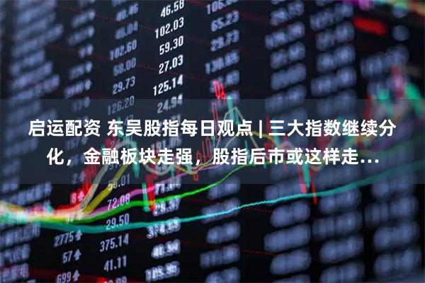 启运配资 东吴股指每日观点 | 三大指数继续分化，金融板块走强，股指后市或这样走…