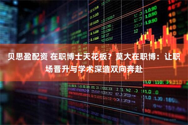 贝思盈配资 在职博士天花板？莫大在职博：让职场晋升与学术深造双向奔赴