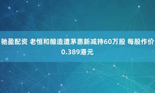 驰盈配资 老恒和酿造遭茅惠新减持60万股 每股作价0.389港元