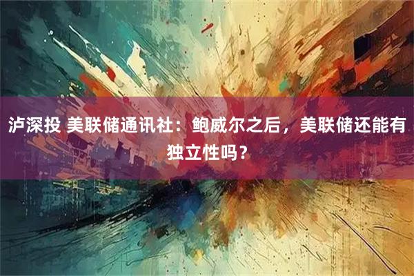 泸深投 美联储通讯社：鲍威尔之后，美联储还能有独立性吗？