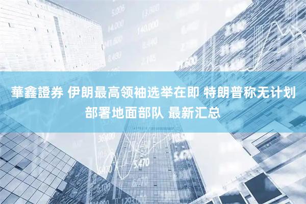 華鑫證券 伊朗最高领袖选举在即 特朗普称无计划部署地面部队 最新汇总
