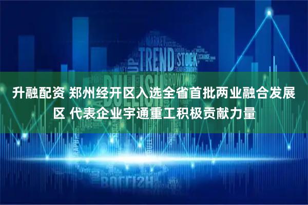 升融配资 郑州经开区入选全省首批两业融合发展区 代表企业宇通重工积极贡献力量