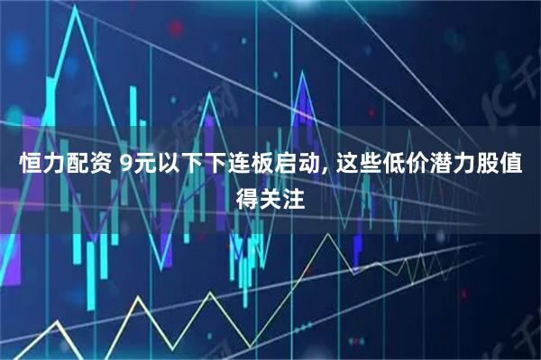 恒力配资 9元以下下连板启动, 这些低价潜力股值得关注
