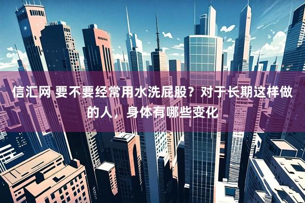 信汇网 要不要经常用水洗屁股？对于长期这样做的人，身体有哪些变化