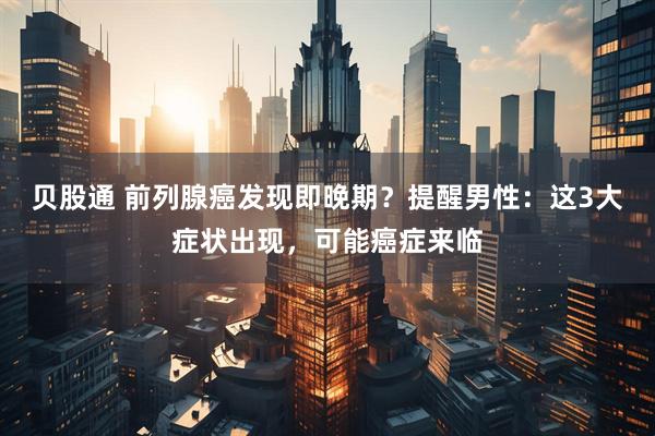 贝股通 前列腺癌发现即晚期？提醒男性：这3大症状出现，可能癌症来临