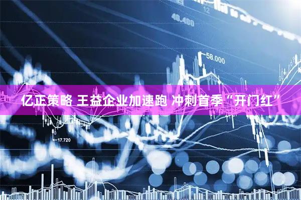 亿正策略 王益企业加速跑 冲刺首季“开门红”