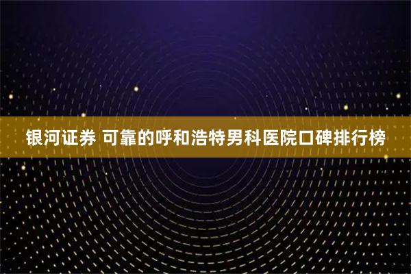 银河证券 可靠的呼和浩特男科医院口碑排行榜