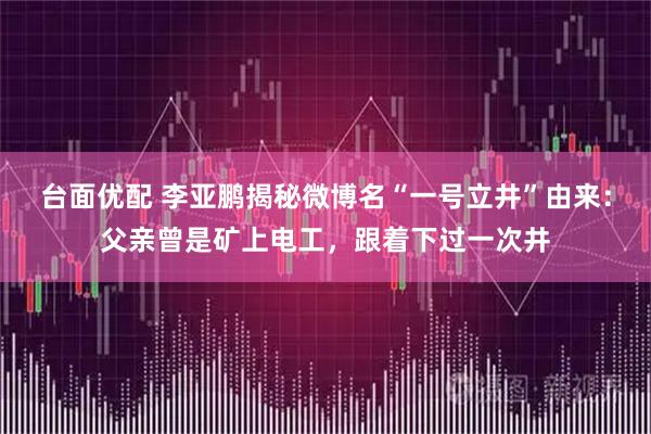台面优配 李亚鹏揭秘微博名“一号立井”由来：父亲曾是矿上电工，跟着下过一次井