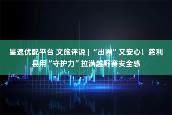 星速优配平台 文旅评说 | “出圈”又安心！慈利县用“守护力”拉满越野赛安全感