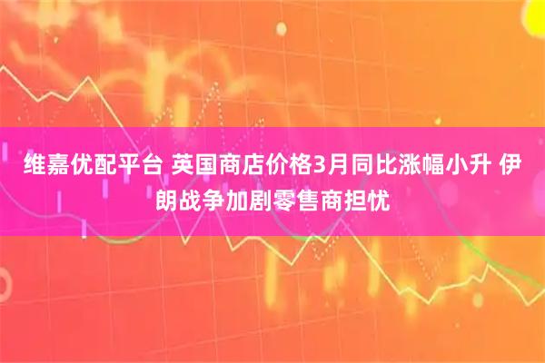 维嘉优配平台 英国商店价格3月同比涨幅小升 伊朗战争加剧零售商担忧