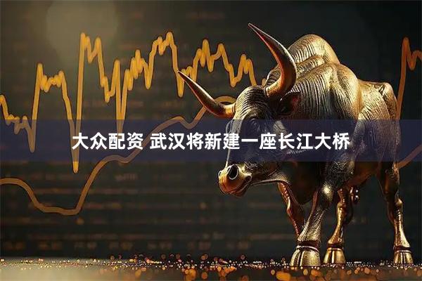 大众配资 武汉将新建一座长江大桥