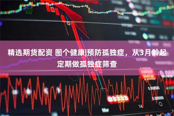 精选期货配资 图个健康|预防孤独症，从3月龄起定期做孤独症筛查