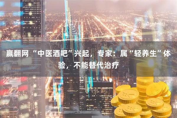 赢翻网 “中医酒吧”兴起，专家：属“轻养生”体验，不能替代治疗