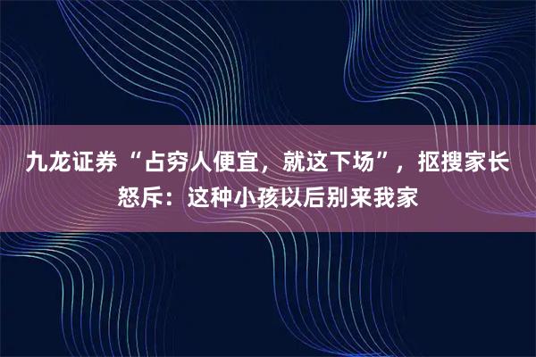 九龙证券 “占穷人便宜，就这下场”，抠搜家长怒斥：这种小孩以后别来我家