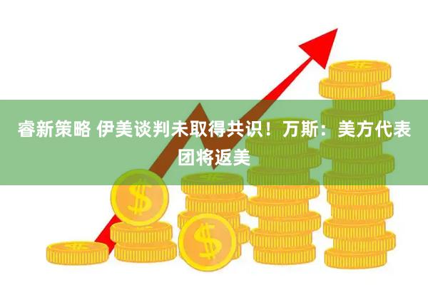 睿新策略 伊美谈判未取得共识！万斯：美方代表团将返美