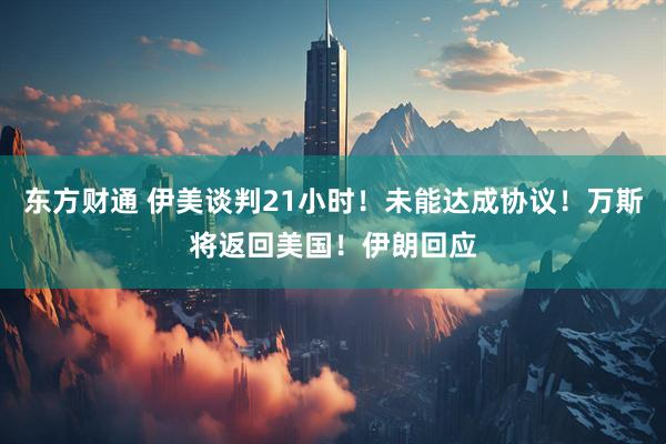 东方财通 伊美谈判21小时！未能达成协议！万斯将返回美国！伊朗回应