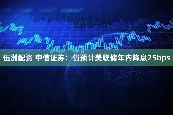 伍洲配资 中信证券：仍预计美联储年内降息25bps