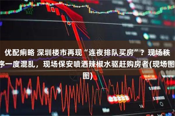 优配痢略 深圳楼市再现“连夜排队买房”？现场秩序一度混乱，现场保安喷洒辣椒水驱赶购房者(现场图)