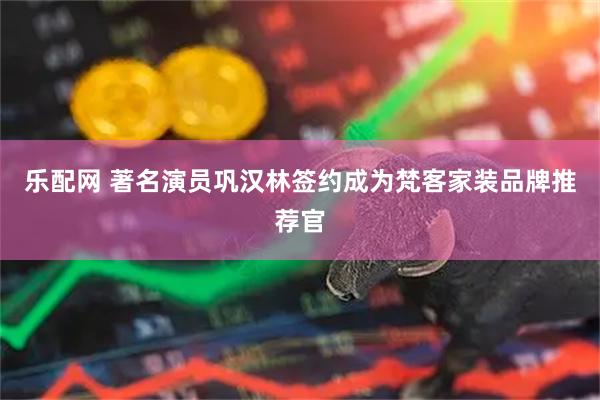 乐配网 著名演员巩汉林签约成为梵客家装品牌推荐官