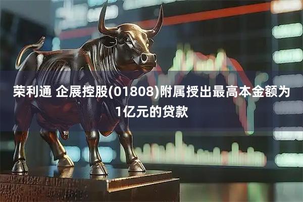 荣利通 企展控股(01808)附属授出最高本金额为1亿元的贷款