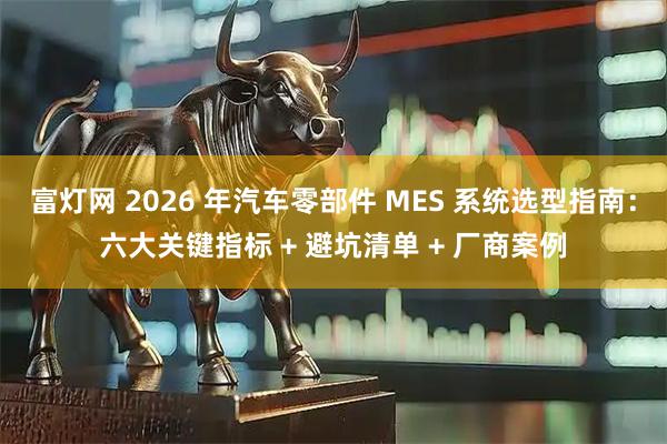 富灯网 2026 年汽车零部件 MES 系统选型指南：六大关键指标 + 避坑清单 + 厂商案例