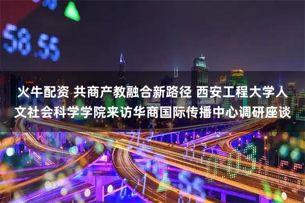 火牛配资 共商产教融合新路径 西安工程大学人文社会科学学院来访华商国际传播中心调研座谈
