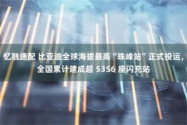 忆融速配 比亚迪全球海拔最高“珠峰站”正式投运,全国累计建成超 5356 座闪充站