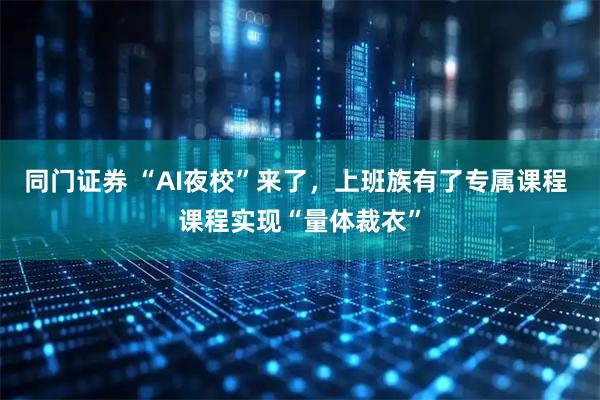 同门证券 “AI夜校”来了，上班族有了专属课程 课程实现“量体裁衣”