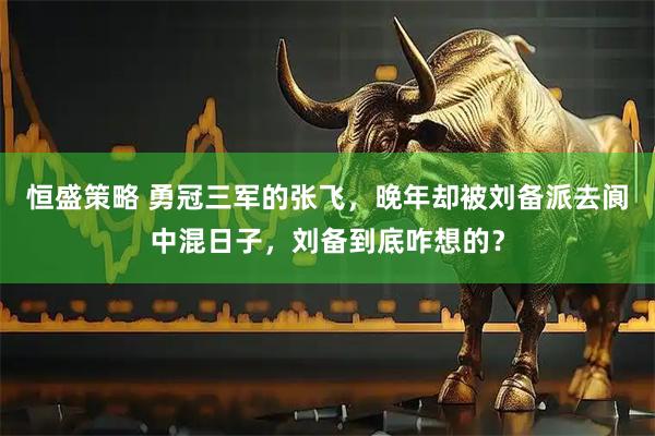 恒盛策略 勇冠三军的张飞，晚年却被刘备派去阆中混日子，刘备到底咋想的？
