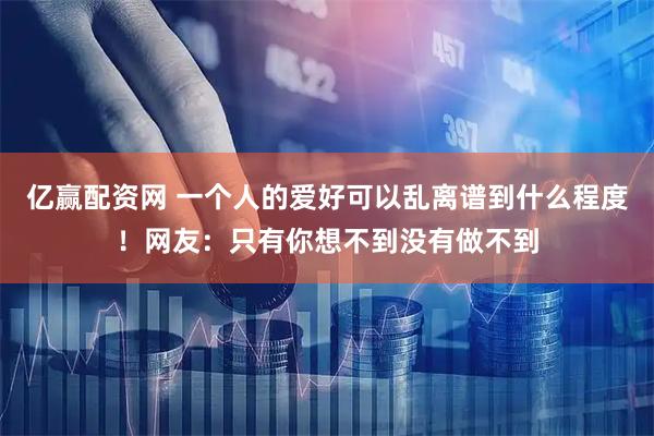 亿赢配资网 一个人的爱好可以乱离谱到什么程度！网友：只有你想不到没有做不到