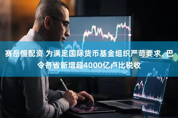 赛岳恒配资 为满足国际货币基金组织严苛要求, 巴令各省新增超4000亿卢比税收