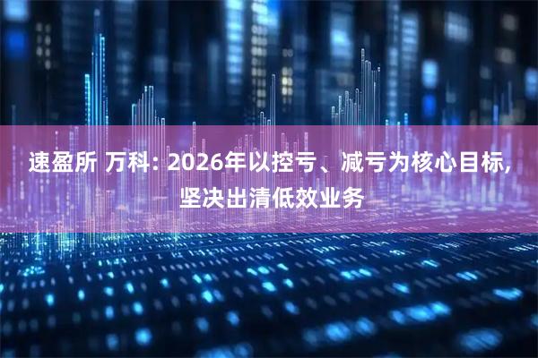 速盈所 万科: 2026年以控亏、减亏为核心目标, 坚决出清低效业务