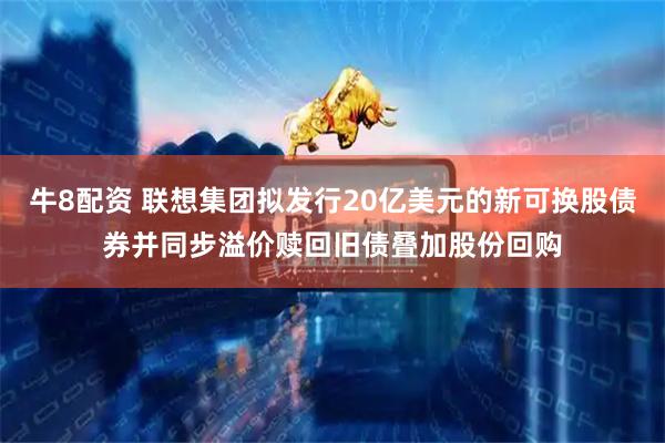 牛8配资 联想集团拟发行20亿美元的新可换股债券并同步溢价赎回旧债叠加股份回购