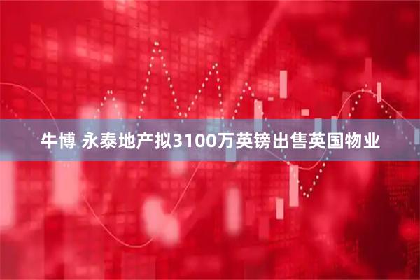 牛博 永泰地产拟3100万英镑出售英国物业