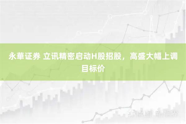 永華证券 立讯精密启动H股招股，高盛大幅上调目标价
