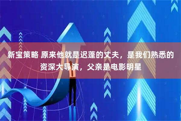 新宝策略 原来他就是迟蓬的丈夫，是我们熟悉的资深大导演，父亲是电影明星