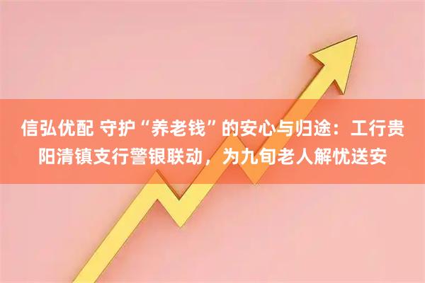 信弘优配 守护“养老钱”的安心与归途：工行贵阳清镇支行警银联动，为九旬老人解忧送安