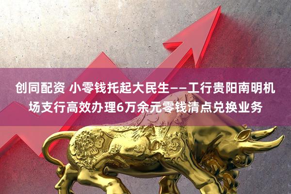 创同配资 小零钱托起大民生——工行贵阳南明机场支行高效办理6万余元零钱清点兑换业务