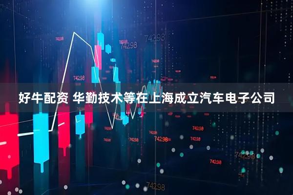 好牛配资 华勤技术等在上海成立汽车电子公司