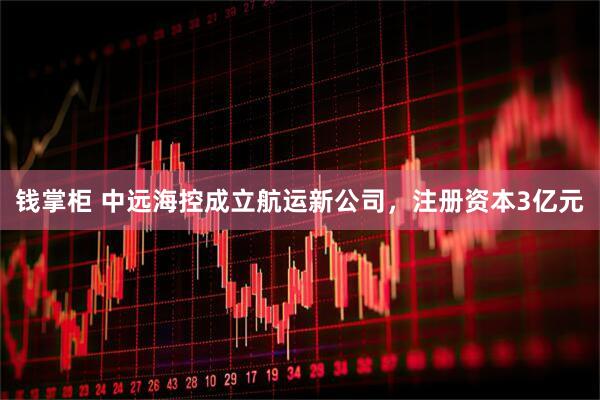 钱掌柜 中远海控成立航运新公司，注册资本3亿元