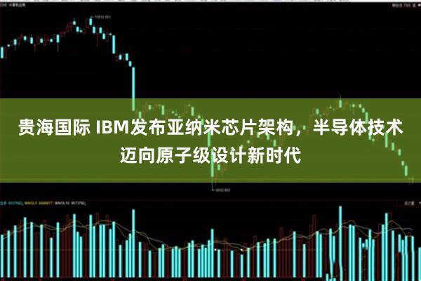 贵海国际 IBM发布亚纳米芯片架构，半导体技术迈向原子级设计新时代