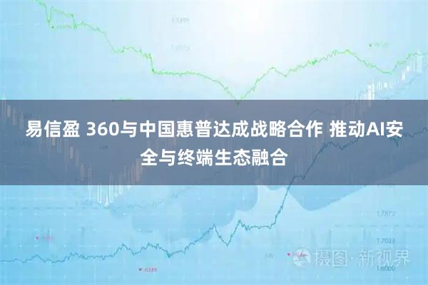 易信盈 360与中国惠普达成战略合作 推动AI安全与终端生态融合