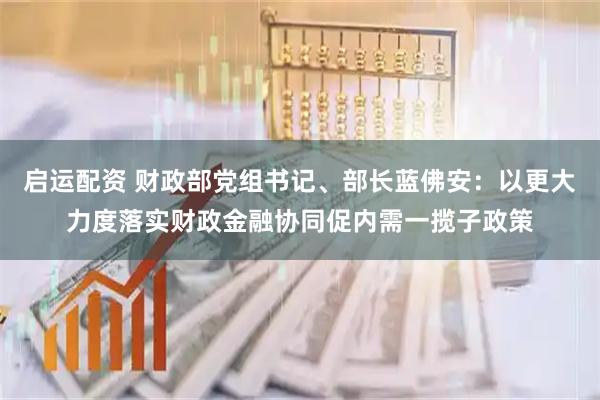 启运配资 财政部党组书记、部长蓝佛安：以更大力度落实财政金融协同促内需一揽子政策