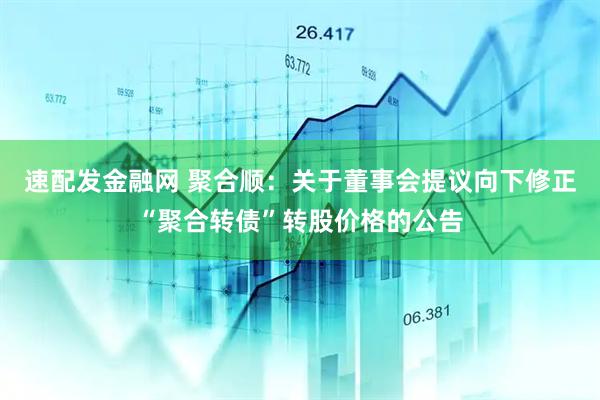 速配发金融网 聚合顺：关于董事会提议向下修正“聚合转债”转股价格的公告