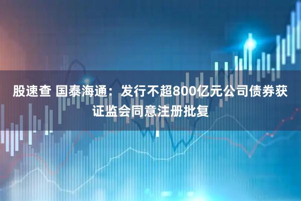 股速查 国泰海通：发行不超800亿元公司债券获证监会同意注册批复