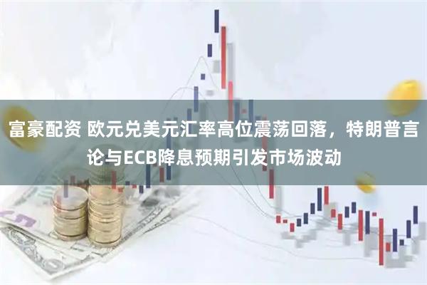 富豪配资 欧元兑美元汇率高位震荡回落，特朗普言论与ECB降息预期引发市场波动