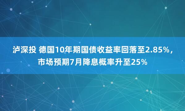 泸深投 德国10年期国债收益率回落至2.85%，市场预期7月降息概率升至25%