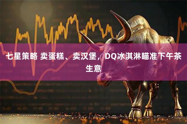 七星策略 卖蛋糕、卖汉堡，DQ冰淇淋瞄准下午茶生意